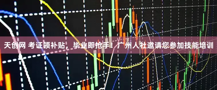 天创网 考证领补贴，毕业即抢手！广州人社邀请您参加技能培训
