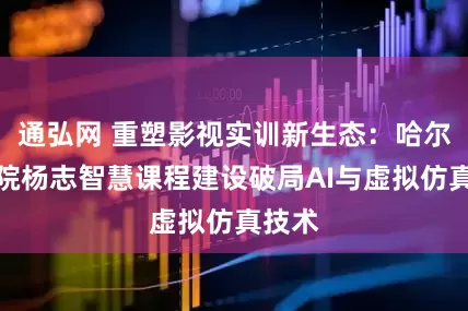 通弘网 重塑影视实训新生态：哈尔滨学院杨志智慧课程建设破局AI与虚拟仿真技术