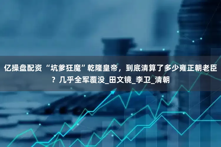 亿操盘配资 “坑爹狂魔”乾隆皇帝，到底清算了多少雍正朝老臣？几乎全军覆没_田文镜_李卫_清朝