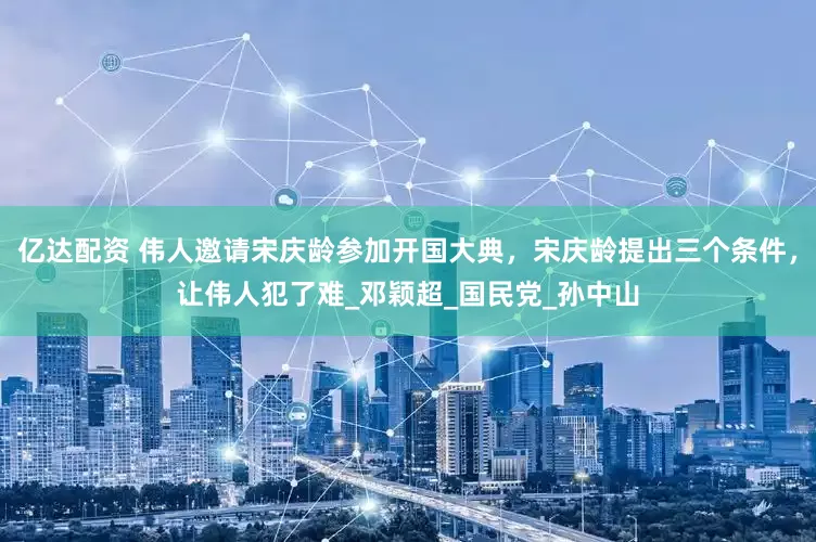 亿达配资 伟人邀请宋庆龄参加开国大典，宋庆龄提出三个条件，让伟人犯了难_邓颖超_国民党_孙中山