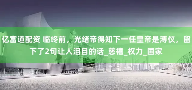 亿富道配资 临终前，光绪帝得知下一任皇帝是溥仪，留下了2句让人泪目的话_慈禧_权力_国家