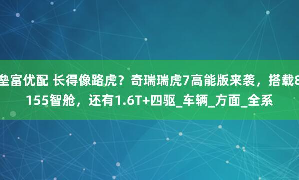 垒富优配 长得像路虎？奇瑞瑞虎7高能版来袭，搭载8155智舱，还有1.6T+四驱_车辆_方面_全系