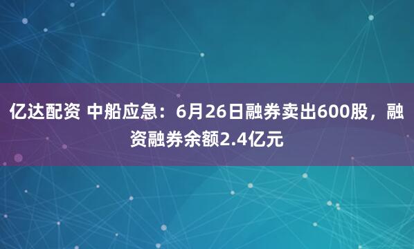 亿达配资 中船应急：6月26日融券卖出600股，融资融券余额2.4亿元