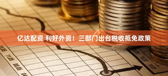 亿达配资 利好外资！三部门出台税收抵免政策