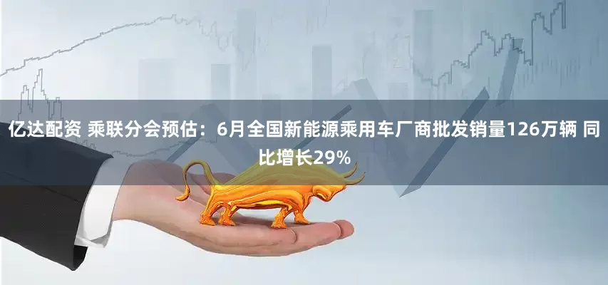 亿达配资 乘联分会预估：6月全国新能源乘用车厂商批发销量126万辆 同比增长29%
