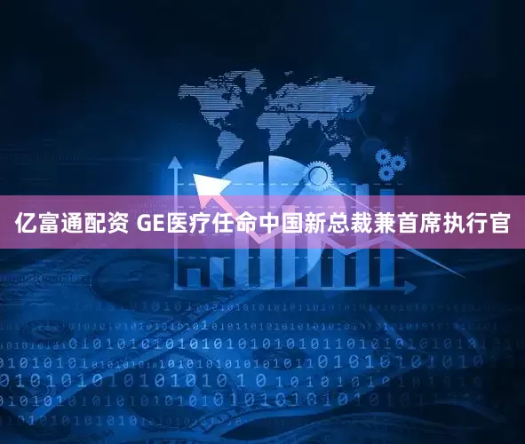 亿富通配资 GE医疗任命中国新总裁兼首席执行官