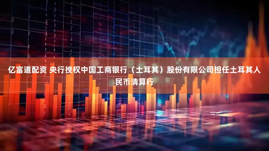 亿富道配资 央行授权中国工商银行（土耳其）股份有限公司担任土耳其人民币清算行