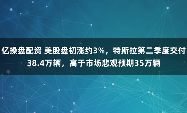 亿操盘配资 美股盘初涨约3%，特斯拉第二季度交付38.4万辆，高于市场悲观预期35万辆
