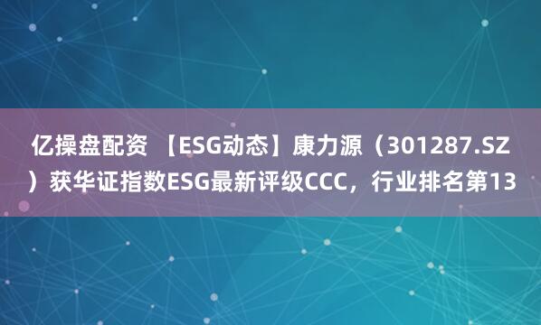 亿操盘配资 【ESG动态】康力源（301287.SZ）获华证指数ESG最新评级CCC，行业排名第13