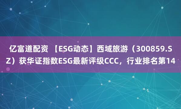 亿富道配资 【ESG动态】西域旅游（300859.SZ）获华证指数ESG最新评级CCC，行业排名第14