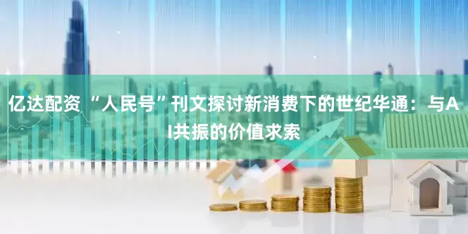 亿达配资 “人民号”刊文探讨新消费下的世纪华通：与AI共振的价值求索