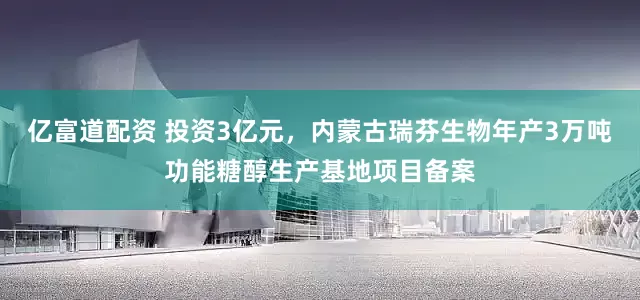 亿富道配资 投资3亿元，内蒙古瑞芬生物年产3万吨功能糖醇生产基地项目备案