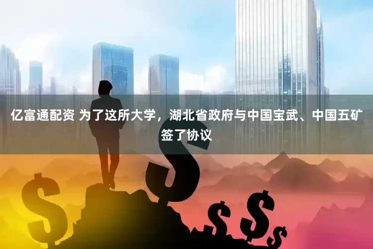 亿富通配资 为了这所大学，湖北省政府与中国宝武、中国五矿签了协议