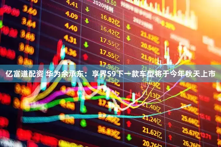亿富道配资 华为余承东：享界S9下一款车型将于今年秋天上市