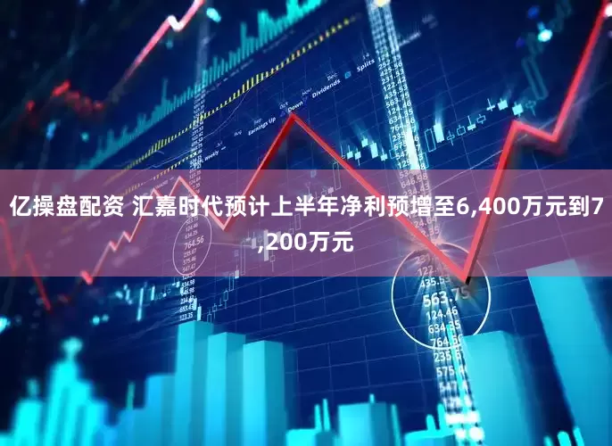 亿操盘配资 汇嘉时代预计上半年净利预增至6,400万元到7,200万元