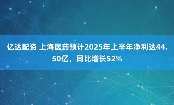 亿达配资 上海医药预计2025年上半年净利达44.50亿，同比增长52%