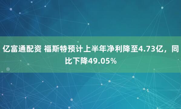 亿富通配资 福斯特预计上半年净利降至4.73亿，同比下降49.05%