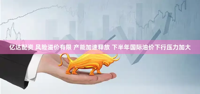 亿达配资 风险溢价有限 产能加速释放 下半年国际油价下行压力加大