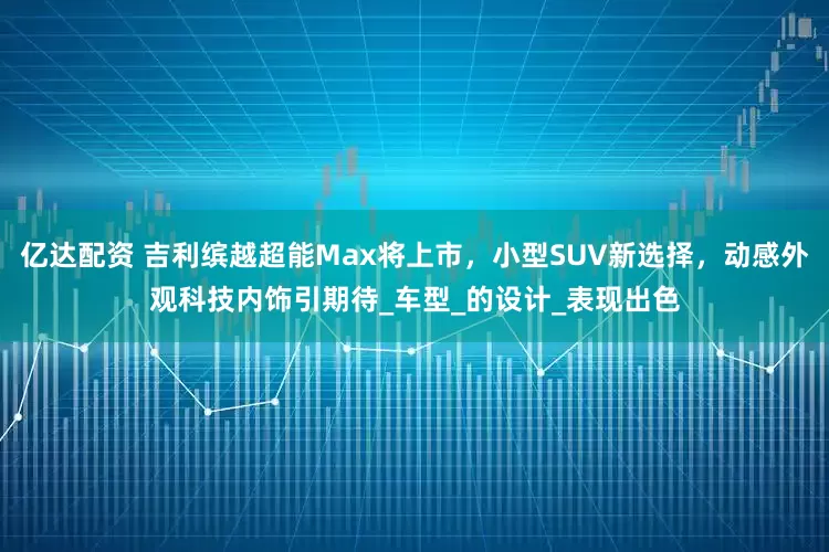 亿达配资 吉利缤越超能Max将上市，小型SUV新选择，动感外观科技内饰引期待_车型_的设计_表现出色