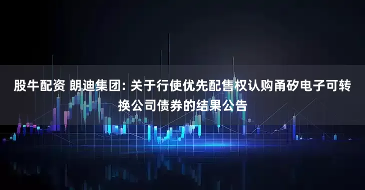 股牛配资 朗迪集团: 关于行使优先配售权认购甬矽电子可转换公司债券的结果公告