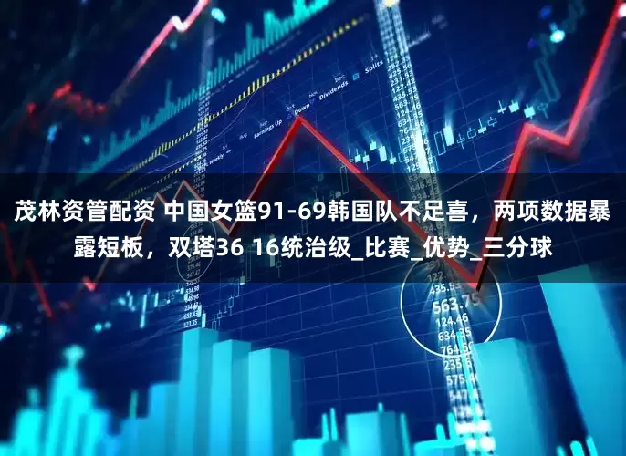 茂林资管配资 中国女篮91-69韩国队不足喜，两项数据暴露短板，双塔36 16统治级_比赛_优势_三分球