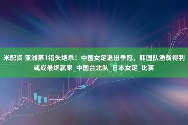 米配资 亚洲第1错失绝杀！中国女足退出争冠，韩国队渔翁得利或成最终赢家_中国台北队_日本女足_比赛