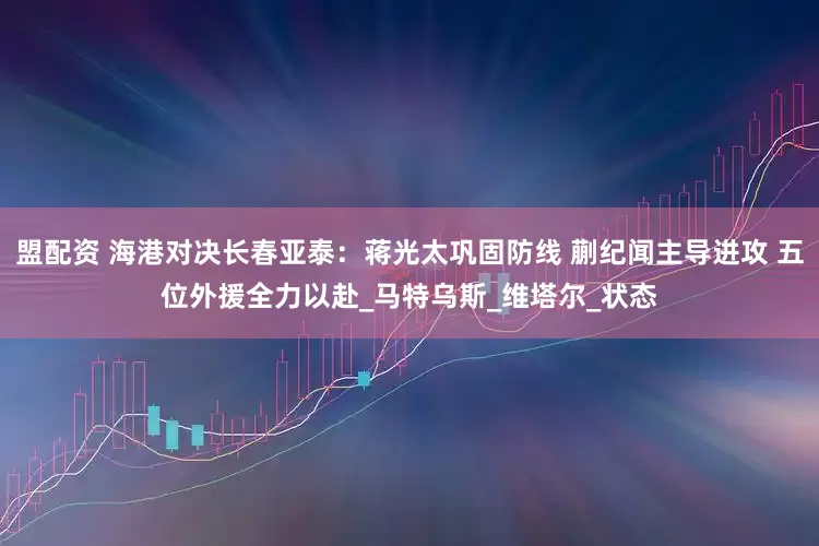 盟配资 海港对决长春亚泰：蒋光太巩固防线 蒯纪闻主导进攻 五位外援全力以赴_马特乌斯_维塔尔_状态