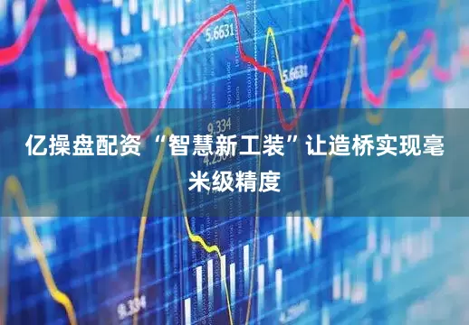 亿操盘配资 “智慧新工装”让造桥实现毫米级精度