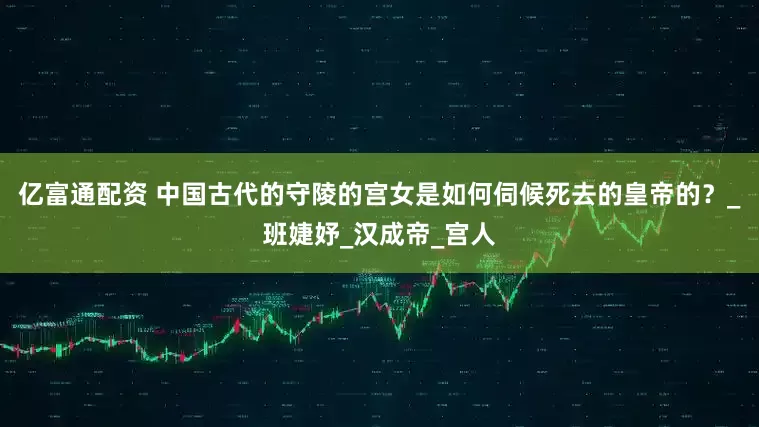 亿富通配资 中国古代的守陵的宫女是如何伺候死去的皇帝的？_班婕妤_汉成帝_宫人