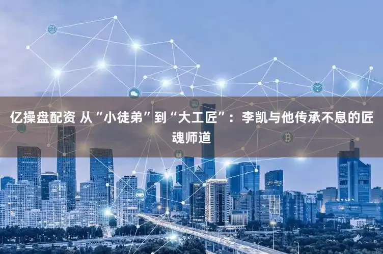亿操盘配资 从“小徒弟”到“大工匠”：李凯与他传承不息的匠魂师道