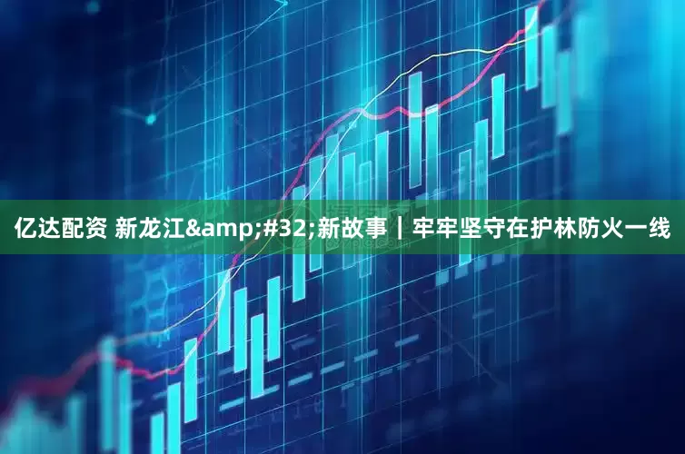亿达配资 新龙江&#32;新故事｜牢牢坚守在护林防火一线