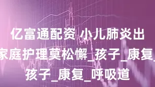 亿富通配资 小儿肺炎出院后，家庭护理莫松懈_孩子_康复_呼吸道