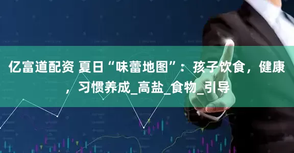 亿富道配资 夏日“味蕾地图”：孩子饮食，健康，习惯养成_高盐_食物_引导