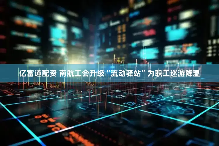 亿富道配资 南航工会升级“流动驿站”为职工巡游降温