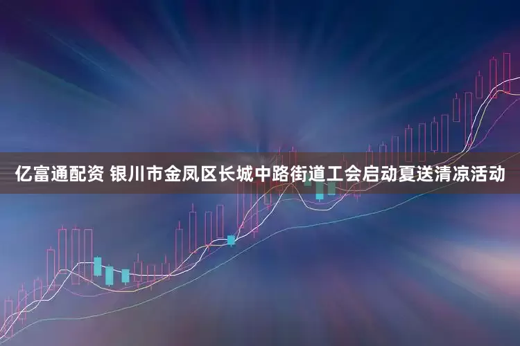 亿富通配资 银川市金凤区长城中路街道工会启动夏送清凉活动