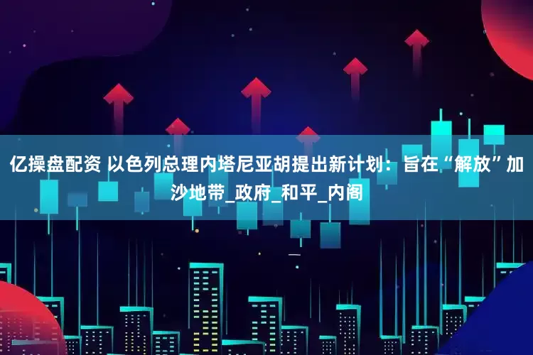 亿操盘配资 以色列总理内塔尼亚胡提出新计划：旨在“解放”加沙地带_政府_和平_内阁