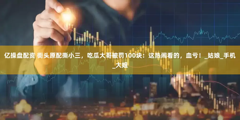 亿操盘配资 街头原配撕小三，吃瓜大哥被罚100块：这热闹看的，血亏！_姑娘_手机_大姐