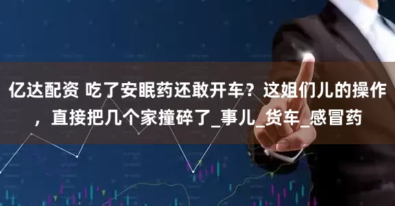 亿达配资 吃了安眠药还敢开车？这姐们儿的操作，直接把几个家撞碎了_事儿_货车_感冒药