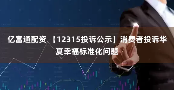 亿富通配资 【12315投诉公示】消费者投诉华夏幸福标准化问题