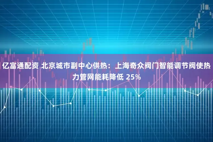 亿富通配资 北京城市副中心供热:上海奇众阀门智能调节阀使热力管网能耗降低 25%