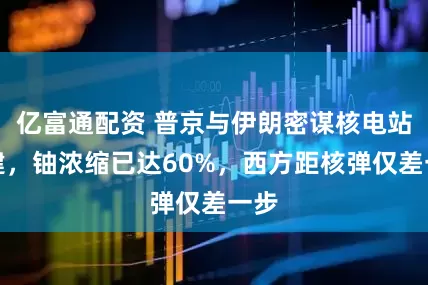 亿富通配资 普京与伊朗密谋核电站扩建,铀浓缩已达60%,西方距核弹仅差一步