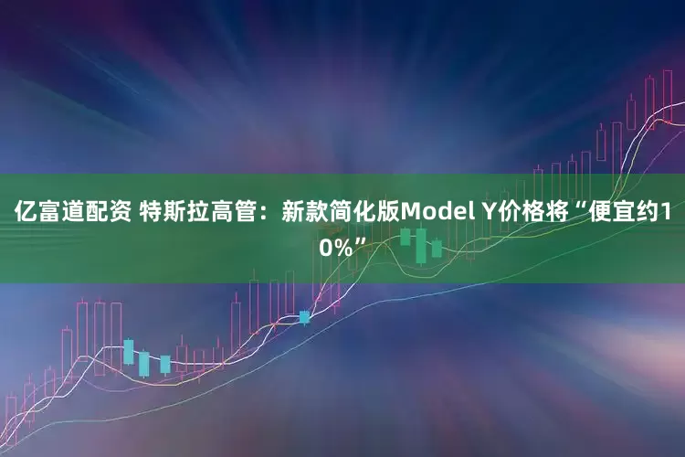 亿富道配资 特斯拉高管:新款简化版Model Y价格将“便宜约10%”
