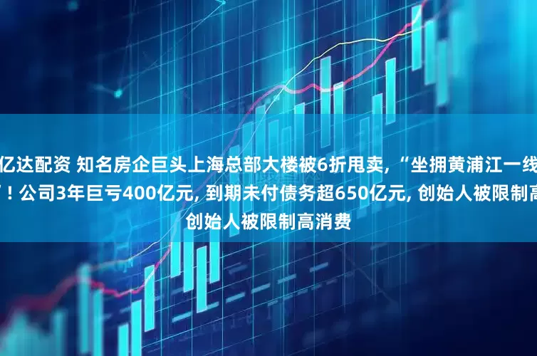 亿达配资 知名房企巨头上海总部大楼被6折甩卖, “坐拥黄浦江一线江景”! 公司3年巨亏400亿元, 到期未付债务超650亿元, 创始人被限制高消费