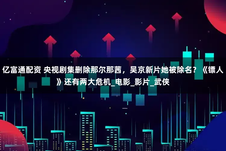 亿富通配资 央视剧集删除那尔那茜,吴京新片她被除名?《镖人》还有两大危机_电影_影片_武侠