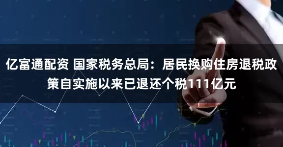 亿富通配资 国家税务总局：居民换购住房退税政策自实施以来已退还个税111亿元