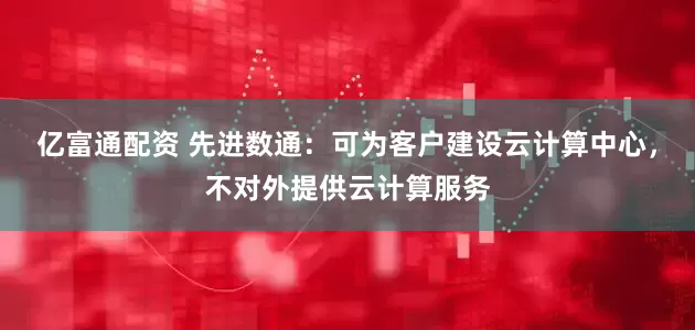 亿富通配资 先进数通：可为客户建设云计算中心，不对外提供云计算服务